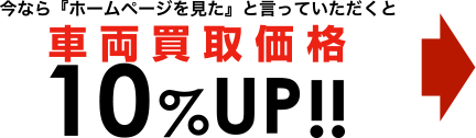 今なら『ホームページを見た』と言っていただくと車両買取価格10%UP